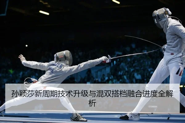 孙颖莎新周期技术升级与混双搭档融合进度全解析